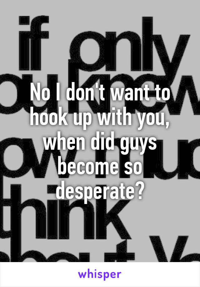 No I don't want to hook up with you, when did guys become so desperate?