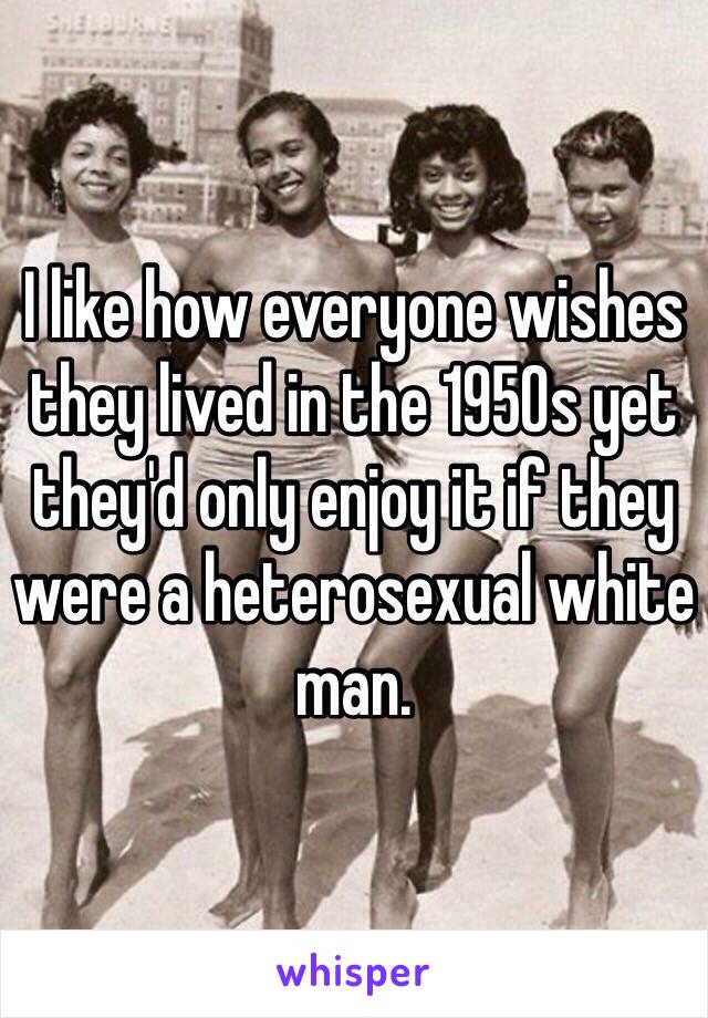 I like how everyone wishes they lived in the 1950s yet they'd only enjoy it if they were a heterosexual white man.