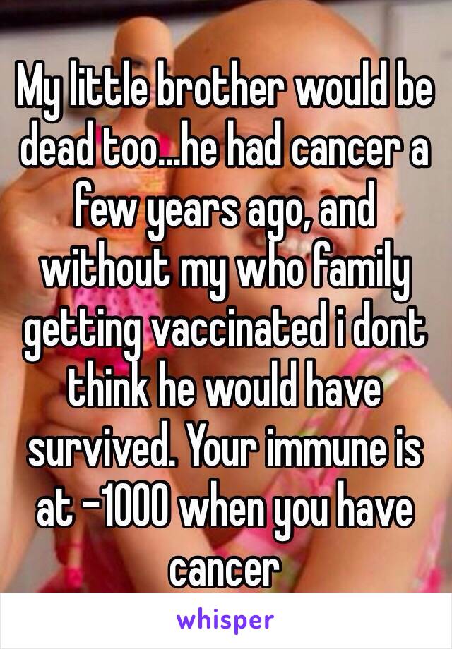 My little brother would be dead too...he had cancer a few years ago, and without my who family getting vaccinated i dont think he would have survived. Your immune is at -1000 when you have cancer