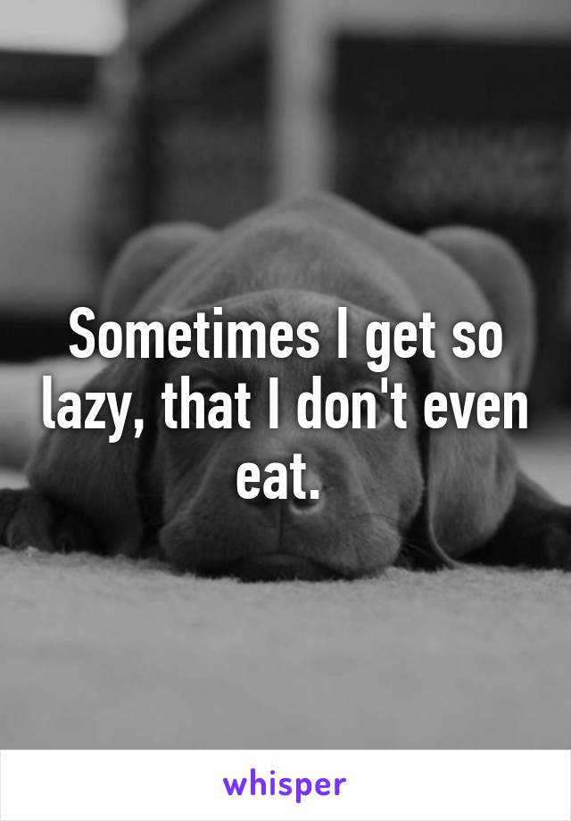 Sometimes I get so lazy, that I don't even eat. 