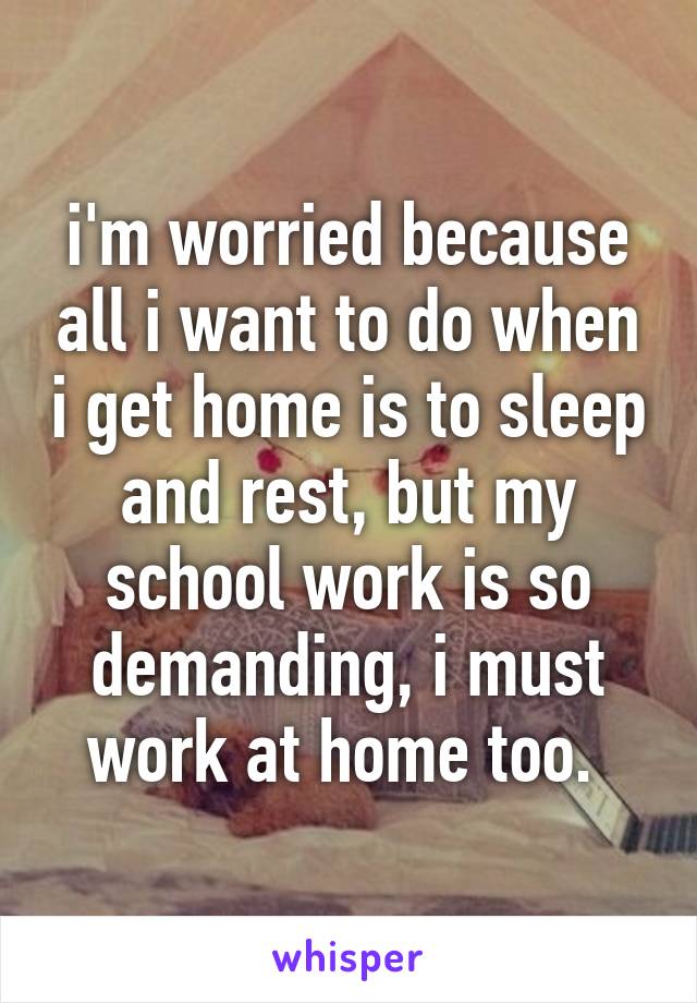 i'm worried because all i want to do when i get home is to sleep and rest, but my school work is so demanding, i must work at home too. 