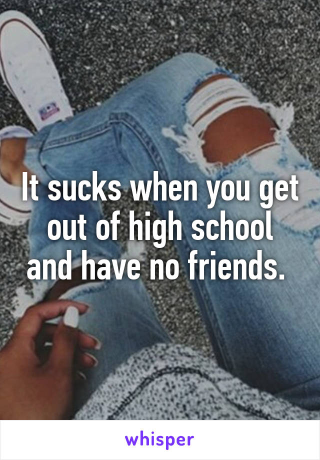 It sucks when you get out of high school and have no friends. 