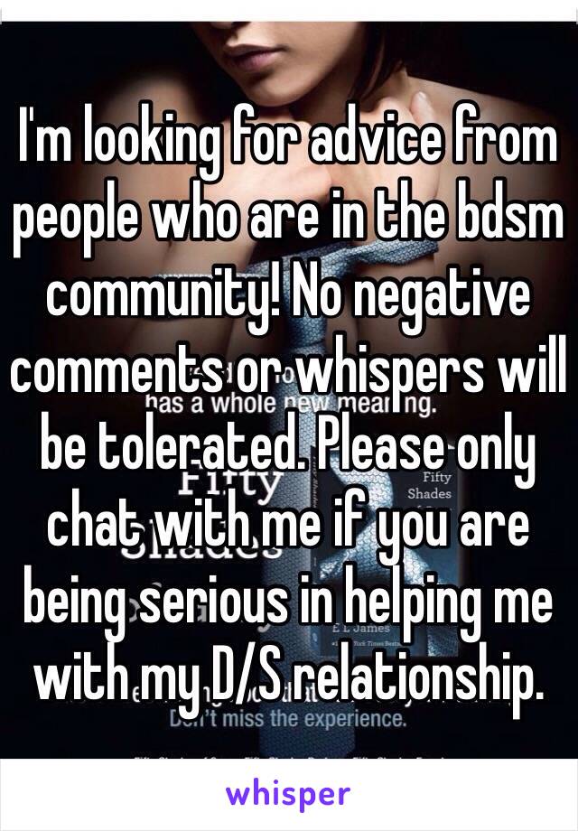 I'm looking for advice from people who are in the bdsm community! No negative comments or whispers will be tolerated. Please only chat with me if you are being serious in helping me with my D/S relationship. 