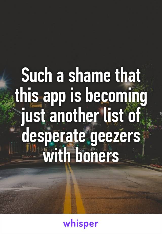 Such a shame that this app is becoming just another list of desperate geezers with boners