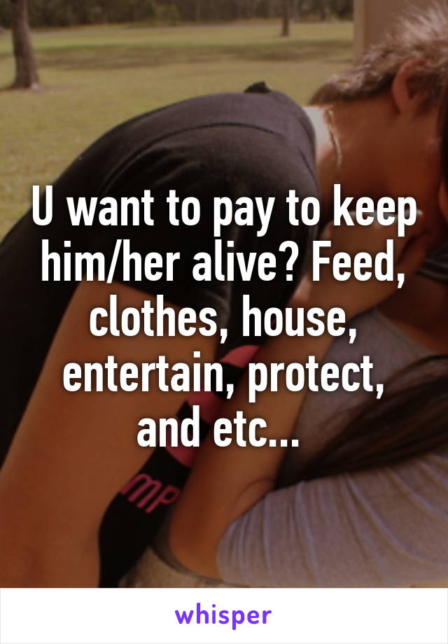 U want to pay to keep him/her alive? Feed, clothes, house, entertain, protect, and etc... 