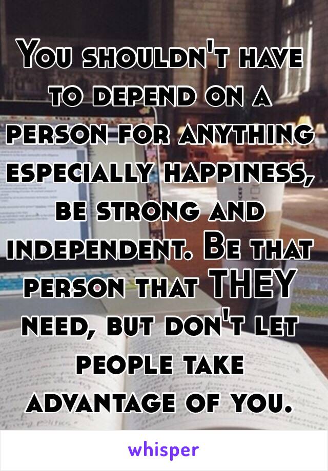 You shouldn't have to depend on a person for anything especially happiness, be strong and independent. Be that person that THEY need, but don't let people take advantage of you. 