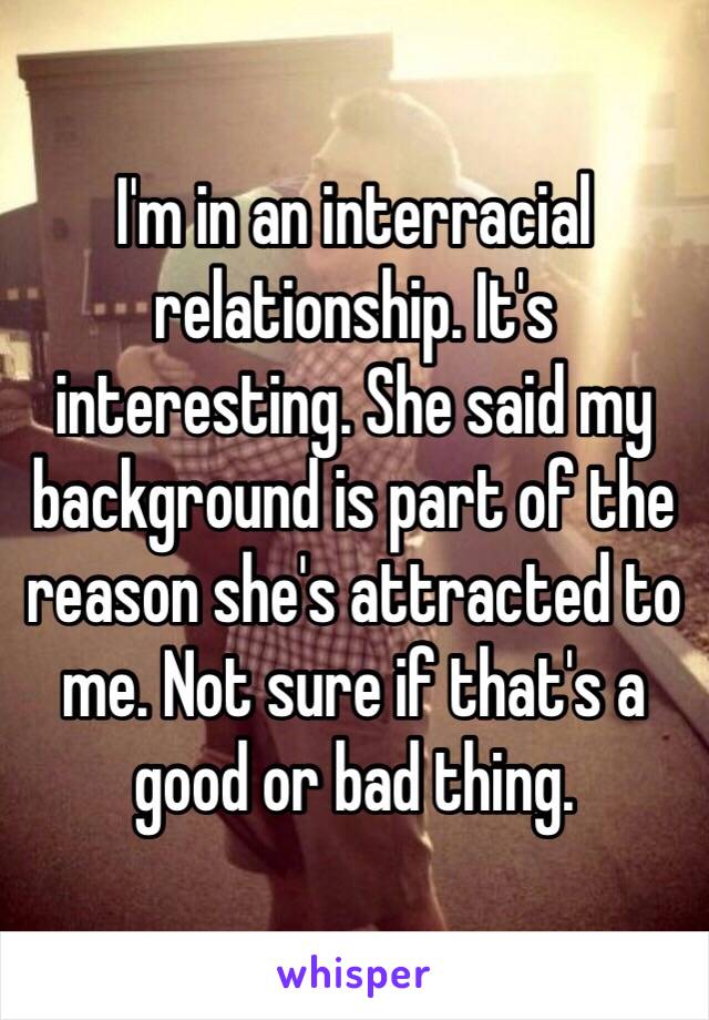 I'm in an interracial relationship. It's interesting. She said my background is part of the reason she's attracted to me. Not sure if that's a good or bad thing. 