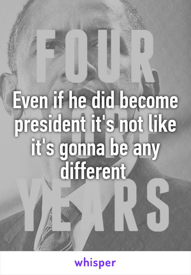 Even if he did become president it's not like it's gonna be any different 