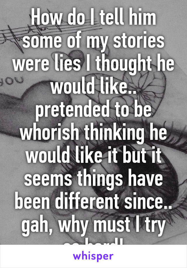 How do I tell him some of my stories were lies I thought he would like.. pretended to be whorish thinking he would like it but it seems things have been different since.. gah, why must I try so hard!