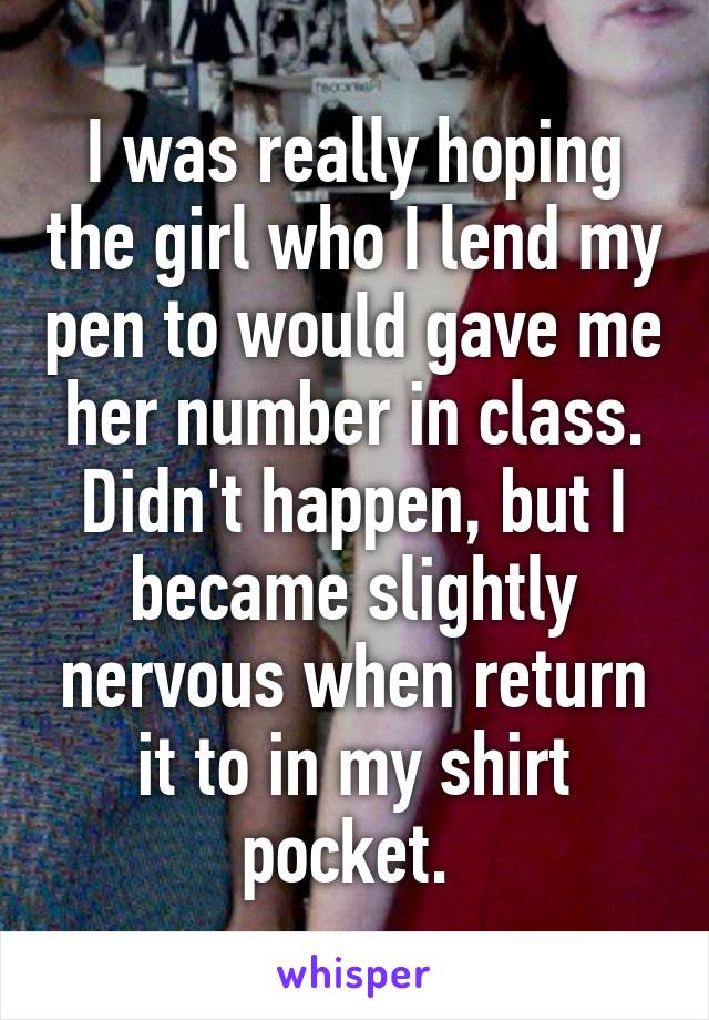 I was really hoping the girl who I lend my pen to would gave me her number in class. Didn't happen, but I became slightly nervous when return it to in my shirt pocket. 