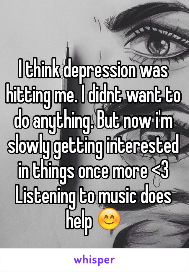 I think depression was hitting me. I didnt want to do anything. But now i'm slowly getting interested in things once more <3 
Listening to music does help 😊