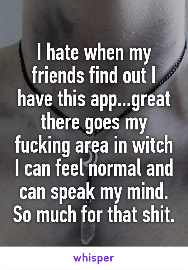 I hate when my friends find out I have this app...great there goes my fucking area in witch I can feel normal and can speak my mind. So much for that shit.