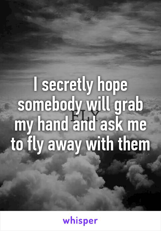 I secretly hope somebody will grab my hand and ask me to fly away with them