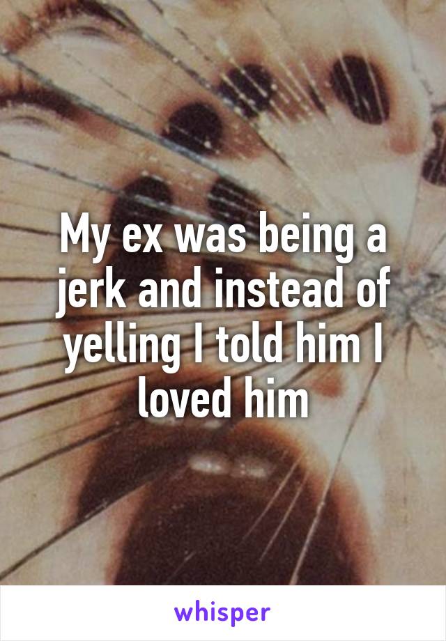 My ex was being a jerk and instead of yelling I told him I loved him