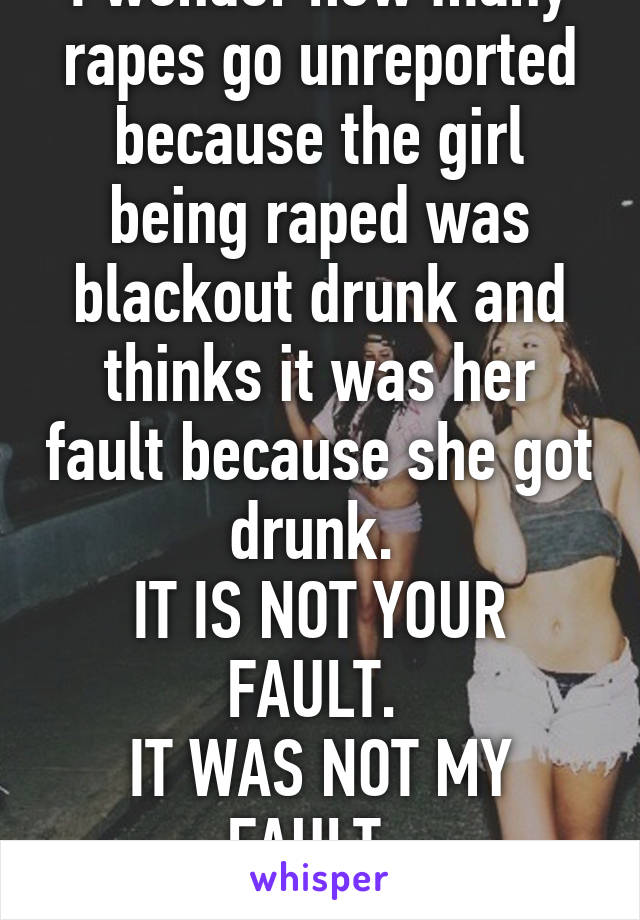 I wonder how many rapes go unreported because the girl being raped was blackout drunk and thinks it was her fault because she got drunk. 
IT IS NOT YOUR FAULT. 
IT WAS NOT MY FAULT. 
RAPE IS NEVER OK.