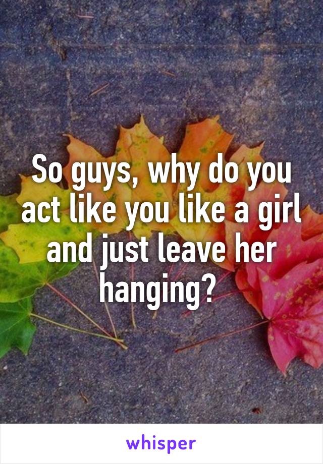 So guys, why do you act like you like a girl and just leave her hanging? 