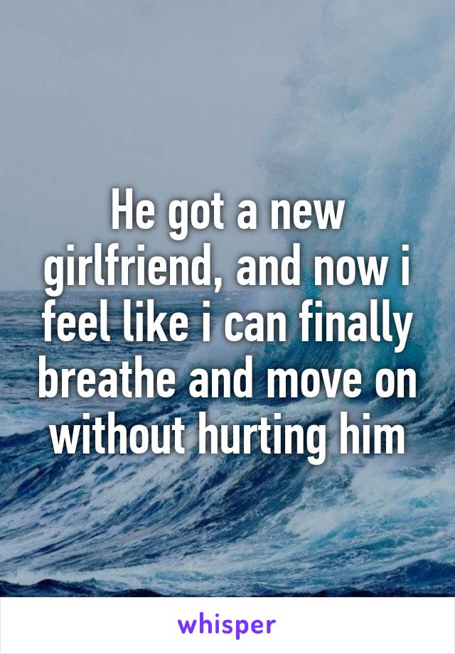 He got a new girlfriend, and now i feel like i can finally breathe and move on without hurting him