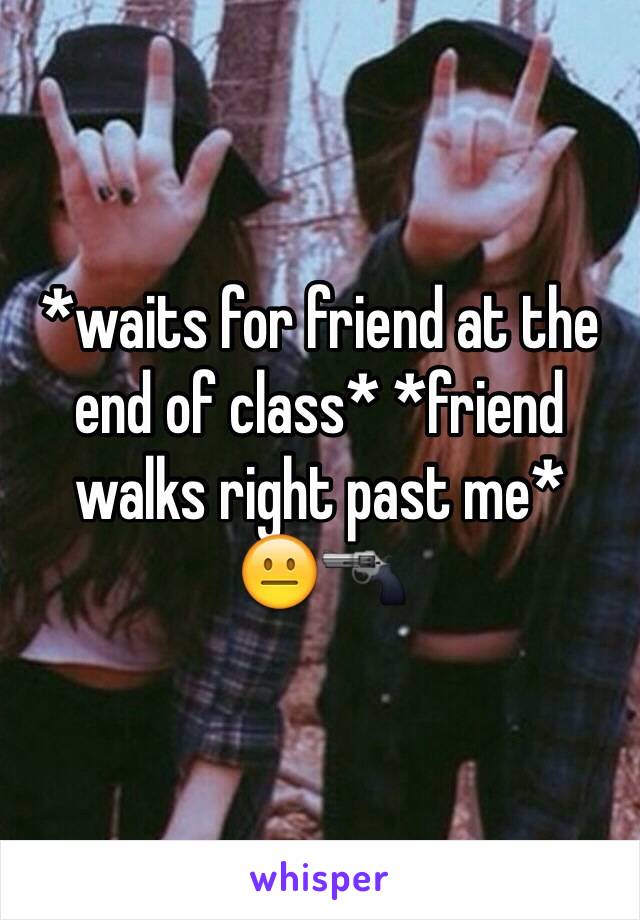 *waits for friend at the end of class* *friend walks right past me*
😐🔫