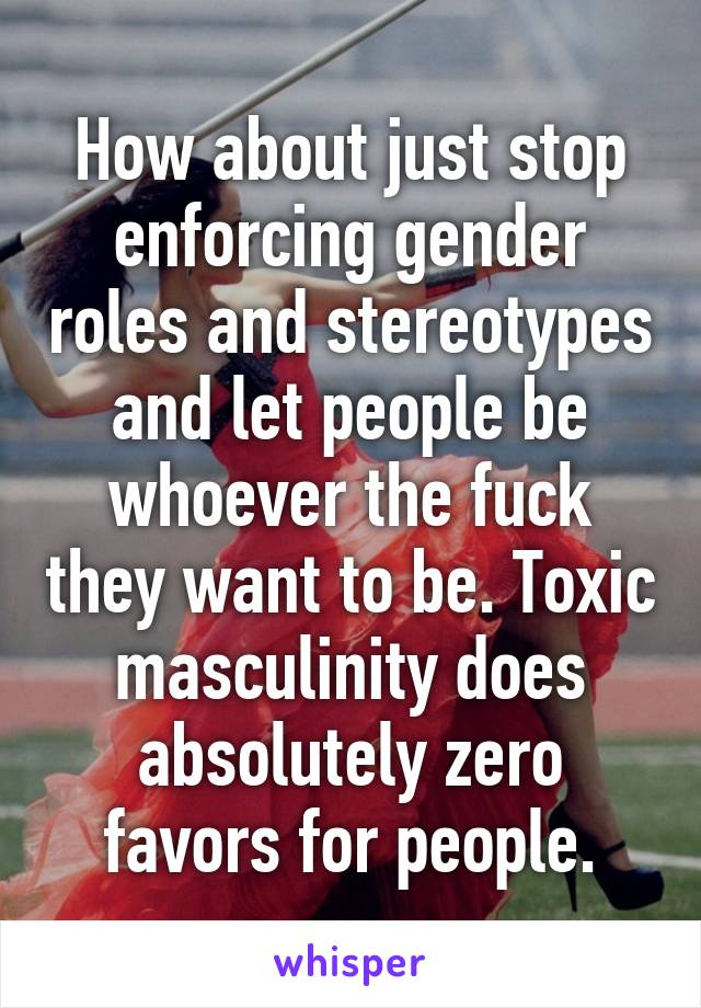 How about just stop enforcing gender roles and stereotypes and let people be whoever the fuck they want to be. Toxic masculinity does absolutely zero favors for people.