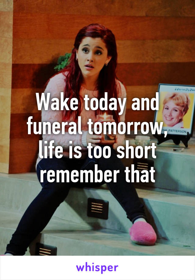 Wake today and funeral tomorrow, life is too short remember that