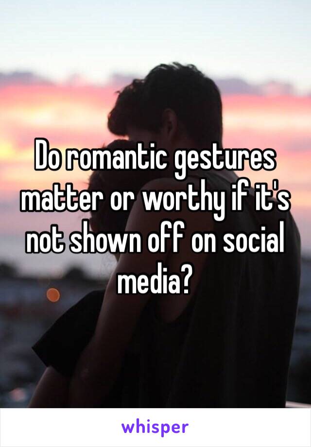 Do romantic gestures matter or worthy if it's not shown off on social media?