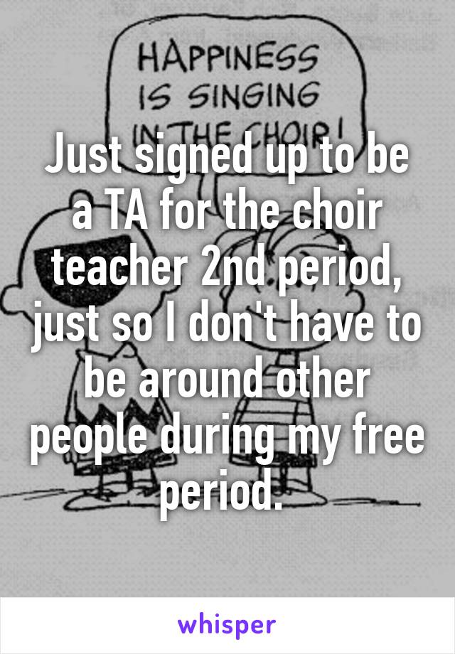 Just signed up to be a TA for the choir teacher 2nd period, just so I don't have to be around other people during my free period. 