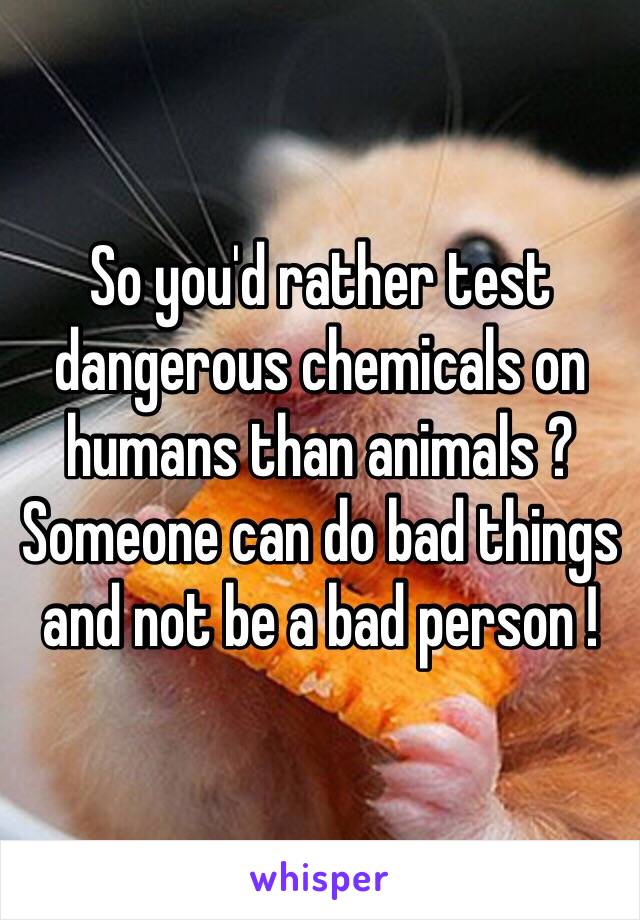 So you'd rather test dangerous chemicals on humans than animals ? Someone can do bad things and not be a bad person !