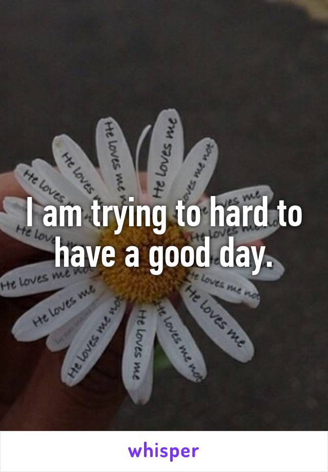 I am trying to hard to have a good day.