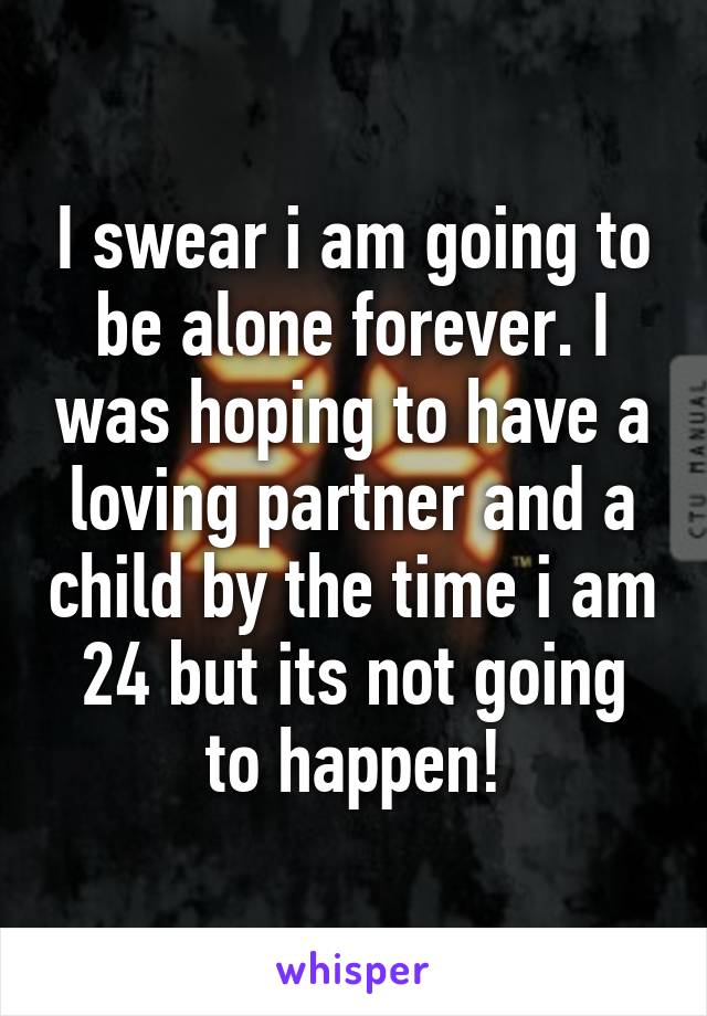 I swear i am going to be alone forever. I was hoping to have a loving partner and a child by the time i am 24 but its not going to happen!