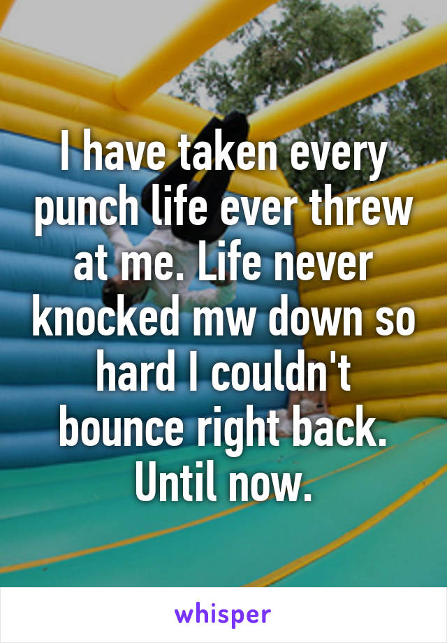 I have taken every punch life ever threw at me. Life never knocked mw down so hard I couldn't bounce right back. Until now.