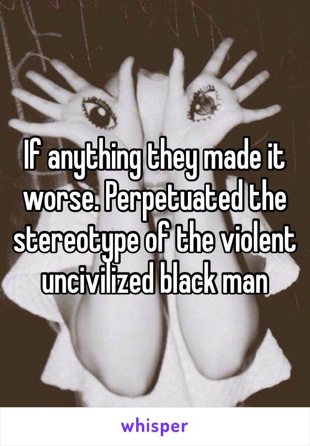 If anything they made it worse. Perpetuated the stereotype of the violent uncivilized black man