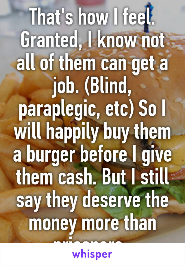 That's how I feel. Granted, I know not all of them can get a job. (Blind, paraplegic, etc) So I will happily buy them a burger before I give them cash. But I still say they deserve the money more than prisoners. 