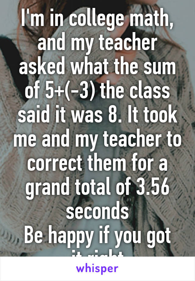 I'm in college math, and my teacher asked what the sum of 5+(-3) the class said it was 8. It took me and my teacher to correct them for a grand total of 3.56 seconds
Be happy if you got it right