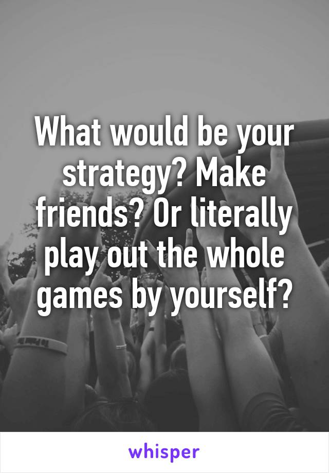 What would be your strategy? Make friends? Or literally play out the whole games by yourself?
