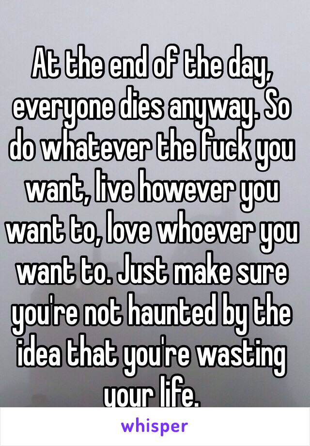 At the end of the day, everyone dies anyway. So do whatever the fuck you want, live however you want to, love whoever you want to. Just make sure you're not haunted by the idea that you're wasting your life. 