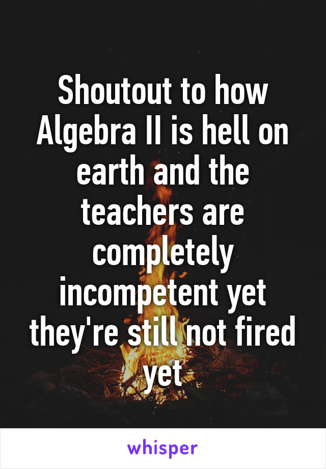 Shoutout to how Algebra II is hell on earth and the teachers are completely incompetent yet they're still not fired yet