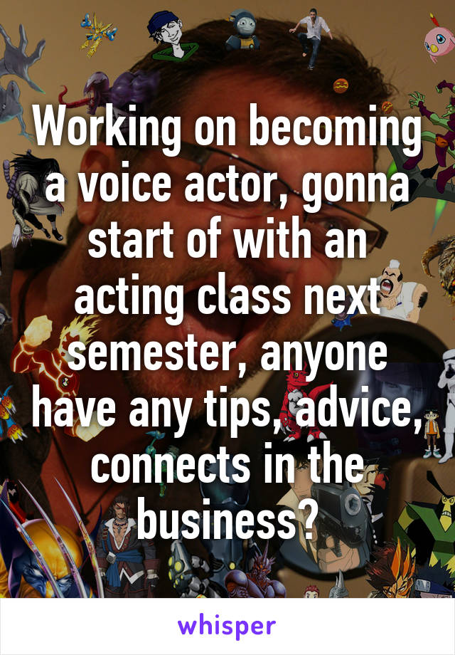 Working on becoming a voice actor, gonna start of with an acting class next semester, anyone have any tips, advice, connects in the business?