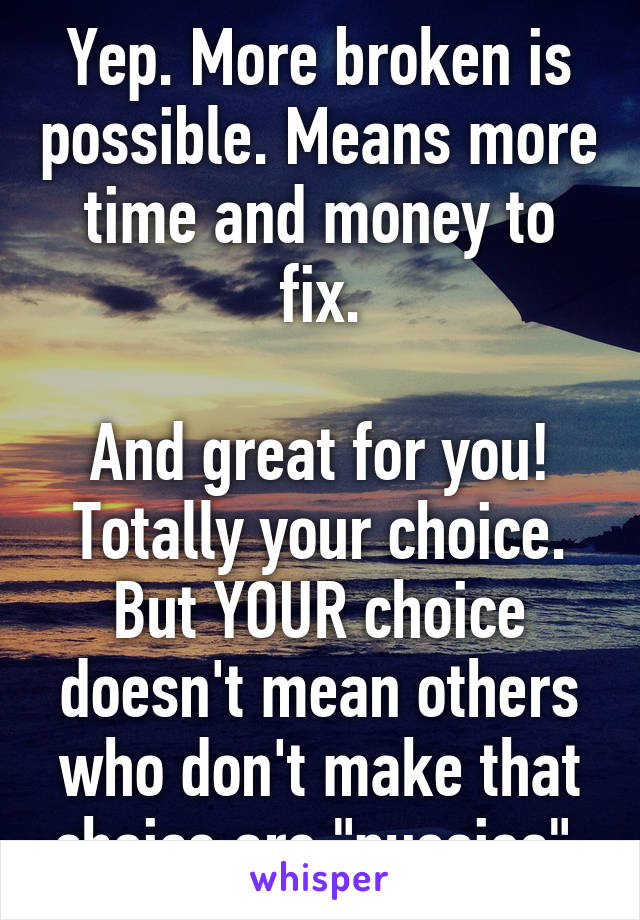 Yep. More broken is possible. Means more time and money to fix.

And great for you! Totally your choice. But YOUR choice doesn't mean others who don't make that choice are "pussies".