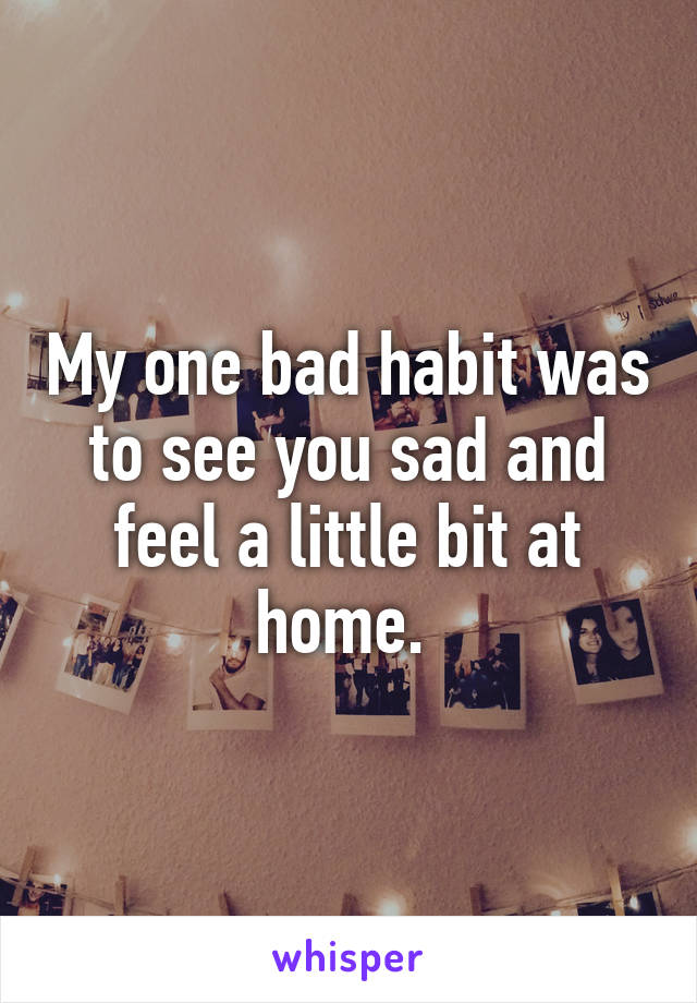 My one bad habit was to see you sad and feel a little bit at home. 