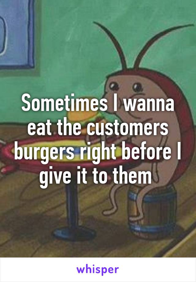 Sometimes I wanna eat the customers burgers right before I give it to them 