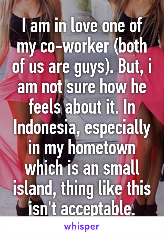 I am in love one of my co-worker (both of us are guys). But, i am not sure how he feels about it. In Indonesia, especially in my hometown which is an small island, thing like this isn't acceptable.