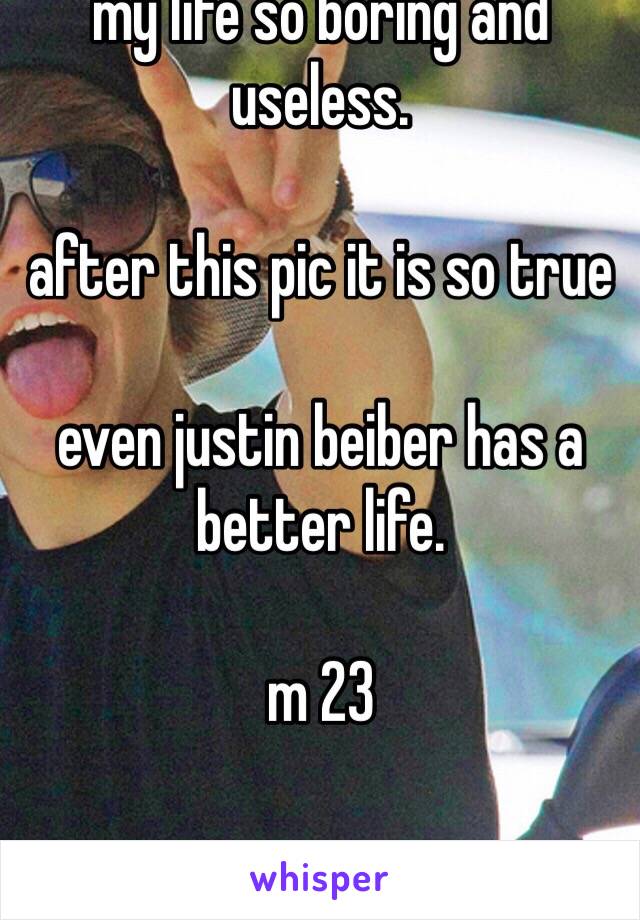 my life so boring and useless.

after this pic it is so true 

even justin beiber has a better life. 

m 23