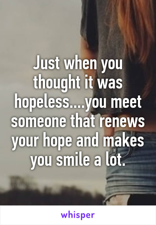 Just when you thought it was hopeless....you meet someone that renews your hope and makes you smile a lot.