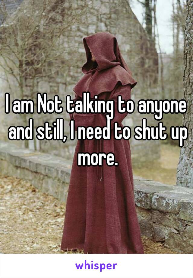 I am Not talking to anyone and still, I need to shut up more.