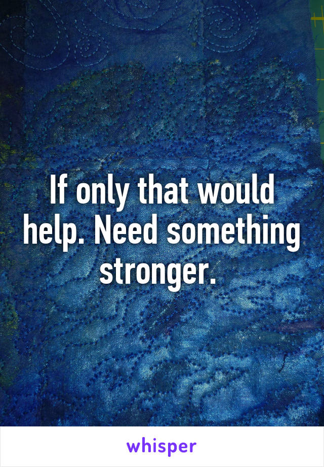 If only that would help. Need something stronger. 