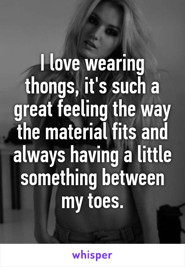 I love wearing thongs, it's such a great feeling the way the material fits and always having a little something between my toes.