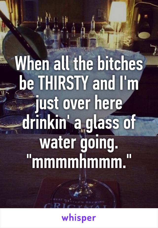 When all the bitches be THIRSTY and I'm just over here drinkin' a glass of water going. "mmmmhmmm."