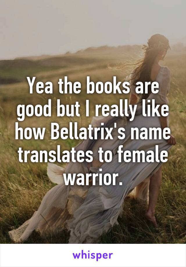 Yea the books are good but I really like how Bellatrix's name translates to female warrior.