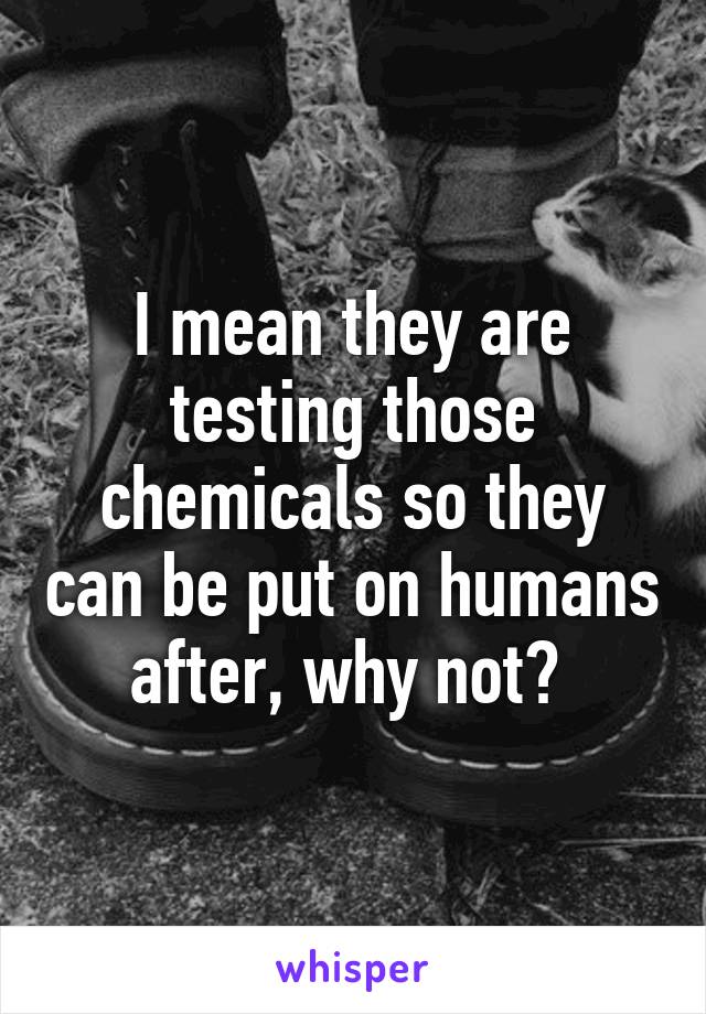 I mean they are testing those chemicals so they can be put on humans after, why not? 