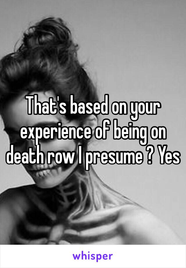 That's based on your experience of being on death row I presume ? Yes